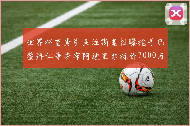 世界杯首秀引关注斯基拉曝枪手巴黎拜仁争夺布阿迪里尔标价7000万欧元