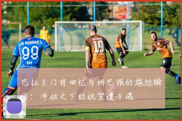 巴拉圭门将回忆与姆巴佩的尴尬瞬间：冲动之下的祝贺遭冷遇