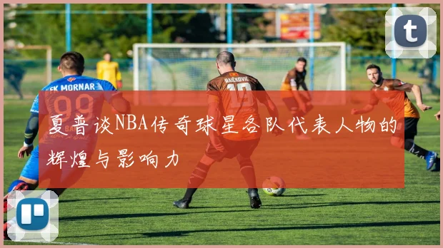 夏普谈NBA传奇球星各队代表人物的辉煌与影响力