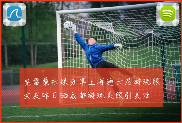 克雷桑社媒分享上海迪士尼游玩照女友昨日晒成都游玩美照引关注