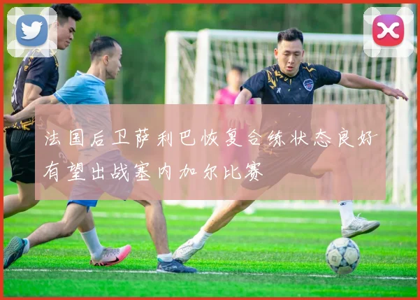 法国后卫萨利巴恢复合练状态良好有望出战塞内加尔比赛
