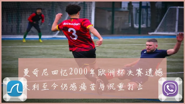 曼奇尼回忆2000年欧洲杯决赛遗憾失利至今仍感痛苦与沉重打击