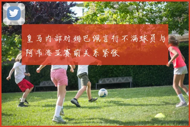 皇马内部对姆巴佩言行不满球员与阿韦洛亚赛前关系紧张