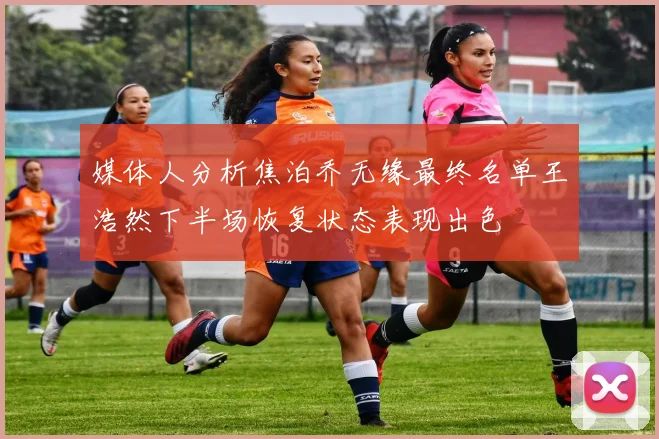 媒体人分析焦泊乔无缘最终名单王浩然下半场恢复状态表现出色
