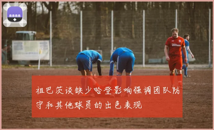 祖巴茨谈缺少哈登影响强调团队防守和其他球员的出色表现