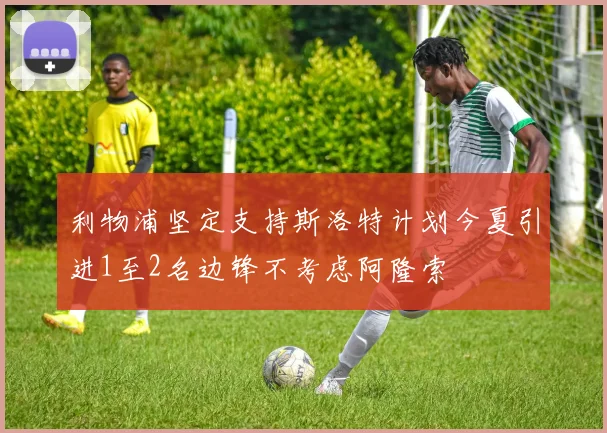 利物浦坚定支持斯洛特计划今夏引进1至2名边锋不考虑阿隆索