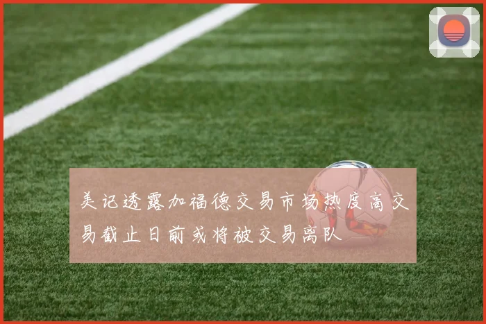 美记透露加福德交易市场热度高交易截止日前或将被交易离队
