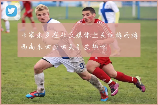 卡塞米罗在社交媒体上关注梅西梅西尚未回应回关引发热议