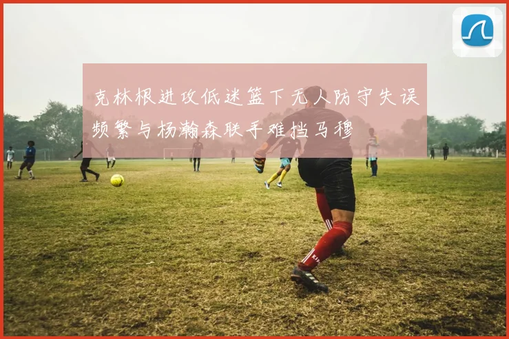 克林根进攻低迷篮下无人防守失误频繁与杨瀚森联手难挡马穆