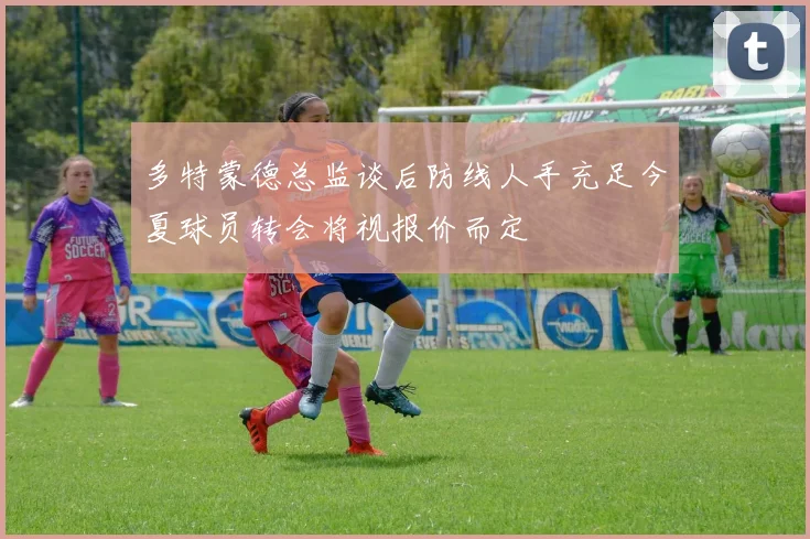 多特蒙德总监谈后防线人手充足今夏球员转会将视报价而定