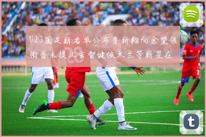U23国足新名单公布李新翔向余望领衔吾米提江玄智健依木兰等新星在列