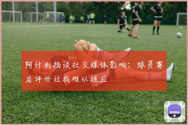 阿什利扬谈社交媒体影响：球员赛后评价让我难以适应