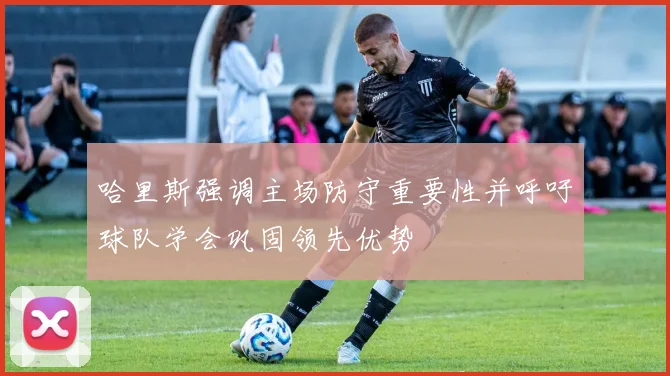 哈里斯强调主场防守重要性并呼吁球队学会巩固领先优势
