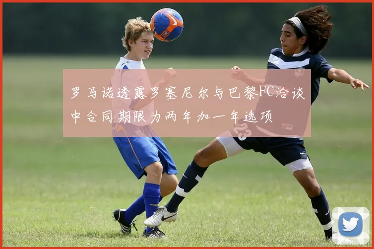 罗马诺透露罗塞尼尔与巴黎FC洽谈中合同期限为两年加一年选项