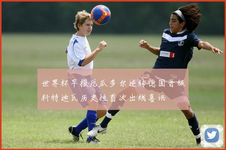 世界杯早报厄瓜多尔逆转德国晋级科特迪瓦历史性首次出线喜讯