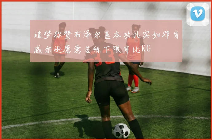 追梦称赞布泽尔基本功扎实如邓肯威尔逊愿意苦练下限可比KG