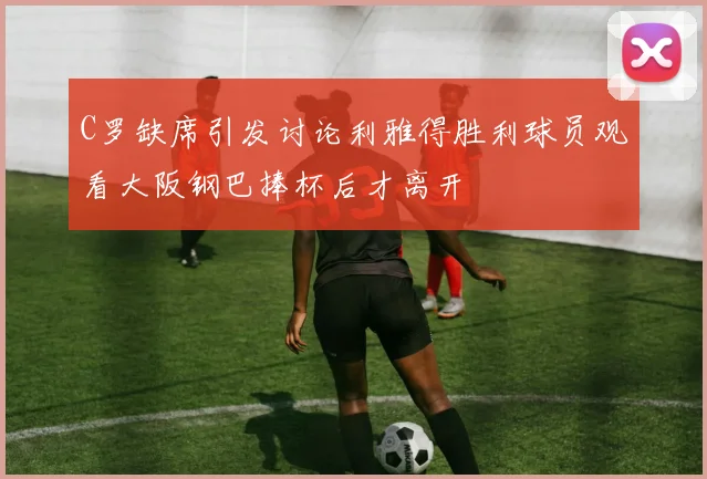 C罗缺席引发讨论利雅得胜利球员观看大阪钢巴捧杯后才离开