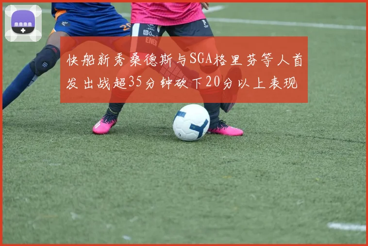 快船新秀桑德斯与SGA格里芬等人首发出战超35分钟砍下20分以上表现亮眼