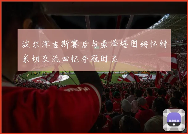 波尔津吉斯赛后与豪泽塔图姆怀特亲切交流回忆夺冠时光