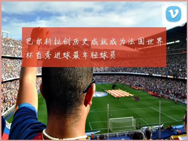 巴尔科拉创历史成就成为法国世界杯首秀进球最年轻球员