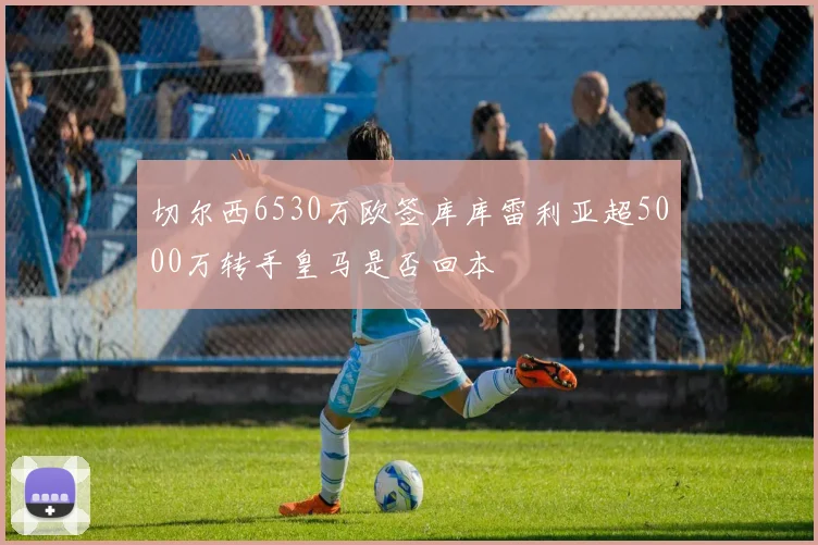 切尔西6530万欧签库库雷利亚超5000万转手皇马是否回本