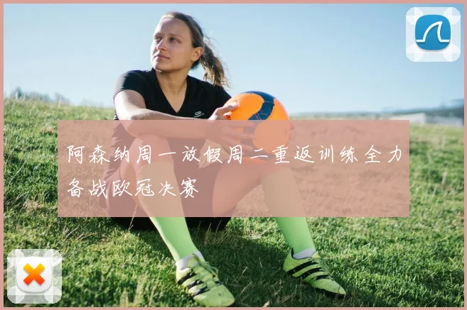 阿森纳周一放假周二重返训练全力备战欧冠决赛