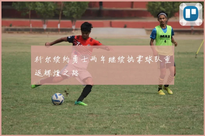 科尔续约勇士两年继续执掌球队重返辉煌之路